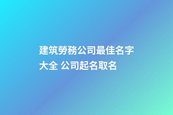 建筑勞務公司最佳名字大全 公司起名取名-第1張-公司起名-玄機派